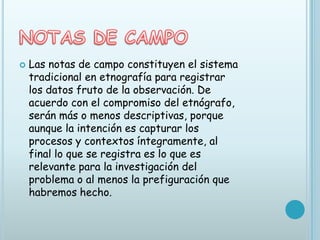    Las notas de campo constituyen el sistema
    tradicional en etnografía para registrar
    los datos fruto de la observación. De
    acuerdo con el compromiso del etnógrafo,
    serán más o menos descriptivas, porque
    aunque la intención es capturar los
    procesos y contextos íntegramente, al
    final lo que se registra es lo que es
    relevante para la investigación del
    problema o al menos la prefiguración que
    habremos hecho.
 