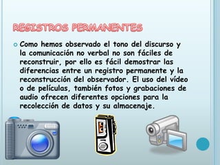    Como hemos observado el tono del discurso y
    la comunicación no verbal no son fáciles de
    reconstruir, por ello es fácil demostrar las
    diferencias entre un registro permanente y la
    reconstrucción del observador. El uso del vídeo
    o de películas, también fotos y grabaciones de
    audio ofrecen diferentes opciones para la
    recolección de datos y su almacenaje.
 