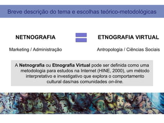 Breve descrição do tema e escolhas teórico-metodológicas



   NETNOGRAFIA                          ETNOGRAFIA VIRTUAL

Marketing / Administração               Antropologia / Ciências Sociais


  A Netnografia ou Etnografia Virtual pode ser definida como uma
    metodologia para estudos na Internet (HINE, 2000), um método
       interpretativo e investigativo que explora o comportamento
                  cultural das/nas comunidades on-line.
 