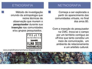ETNOGRAFIA                                NETNOGRAFIA

             Método de investigação                 Começa a ser explorada a
         oriundo da antropologia que                partir do aparecimento das
                   reúne técnicas de              comunidades virtuais, no final
           observação que munem o                                 dos anos 80.
           pesquisador durante sua
         inserção nas comunidades               Com a inserção do pesquisador
          e/ou grupos pesquisados.                   na CMC, troca-se o campo
                                                   por um território contíguo ao
                                                  off-line que tanto constitui um
                                                     meio de comunicação, um
                                                   ambiente de relacionamento
                                                           e um artefato cultural.
www.projetoilhadosmarinheiros.blogspot.com.br


“O pesquisador, quando vestido de netnógrafo, se transforma num experimentador do
     campo, engajado na utilização do objeto pesquisado enquanto o pesquisa”
                                (KOZINETS, 2007).
 
