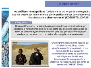 De onde olhar?

 As análises netnográficas “podem variar ao longo de um espectro
que vai desde ser intensamente participativa até ser completamente
             não-obstrutiva e observacional” (KOZINETS,2007:15).


  Seja qual for o nível de inserção do pesquisador na comunidade a ser
 estudada, é fundamental que ele deixe claro seu ponto de observação ao
   tecer as considerações sobre o objeto, pois seu posicionamento pode
     interferir na maneira como os dados são compilados e analisados.


                                    “O etnógrafo habita numa espécie de
                                          mundo intermediário, sendo
                                     simultaneamente um estranho e um
                                          nativo, tendo que cercar-se
                                     suficientemente tanto da cultura que
                                           estuda para entender seu
                                       funcionamento, como manter a
                                   distância necessária para dar conta de
                                           seu estudo” (HINE, 2000)
 