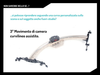 NON SAREBBE BELLO SE...?
...si potesse riprendere seguendo una curva personalizzata sulla
scena o sul soggetto anche fuori-studio?
3° Movimento di camera
curvilineo assistito.
 