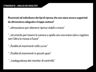 ETNOGRAFIA - ANALISI DEI RISULTATI
Riusciresti ad individuare dei tipi di ripresa che non siano ancora supportati
da attrezzatura adeguata o troppo costosa?
“...attrezzature per ottenere riprese stabili a mano“
“...strumento per tenere la camera a spalla con una mano sola e regolare
con l’altra la messa a fuoco“
“...ﬂuidità di movimenti nelle curve“
“...ﬂuidità di movimenti in piccoli spazi”
“...inadeguatezza dei monitor di controllo“
 