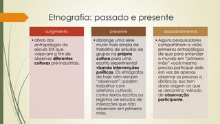 Etnografia: passado e presente
surgimento
•obras dos
antropólogos do
século XIX que
viajavam a fim de
observar diferentes
culturas pré-industriais.
presente
•abrange uma série
muito mais ampla de
trabalho de estudos de
grupos na própria
cultura para uma
escrita experimental
visando intervenções
políticas. Os etnógrafos
de hoje nem sempre
“observam”: podem
trabalhar com
artefatos culturais,
como textos escritos ou
registros de estudos de
interações que não
observam em primeira
mão.
desdobramentos
•Alguns pesquisadores
compartilham a visão
primeiros antropólogos
de que para entender
o mundo em “primeira
mão” você mesmo
precisa participar dele
em vez de apenas
observar as pessoas a
distância. Isso tem
dado origem ao que
se denomina método
de observação
participante.
 