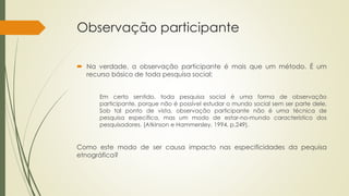 Observação participante
 Na verdade, a observação participante é mais que um método. É um
recurso básico de toda pesquisa social:
Em certo sentido, toda pesquisa social é uma forma de observação
participante, porque não é possível estudar o mundo social sem ser parte dele.
Sob tal ponto de vista, observação participante não é uma técnica de
pesquisa específica, mas um modo de estar-no-mundo característico dos
pesquisadores. (Atkinson e Hammersley, 1994, p.249).
Como este modo de ser causa impacto nas especificidades da pequisa
etnográfica?
 