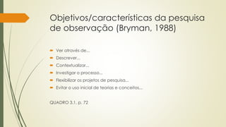 Objetivos/características da pesquisa
de observação (Bryman, 1988)
 Ver através de...
 Descrever...
 Contextualizar...
 Investigar o processo...
 Flexibilizar os projetos de pesquisa...
 Evitar o uso inicial de teorias e conceitos...
QUADRO 3.1, p. 72
 