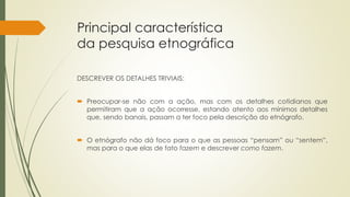 Principal característica
da pesquisa etnográfica
DESCREVER OS DETALHES TRIVIAIS:
 Preocupar-se não com a ação, mas com os detalhes cotidianos que
permitiram que a ação ocorresse, estando atento aos mínimos detalhes
que, sendo banais, passam a ter foco pela descrição do etnógrafo.
 O etnógrafo não dá foco para o que as pessoas “pensam” ou “sentem”,
mas para o que elas de fato fazem e descrever como fazem.
 