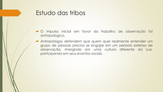 Estudo das tribos
 O impulso inicial em favor do trabalho de observação foi
antropológico.
 Antropólogos defendem que quem quer realmente entender um
grupo de pessoas precisa se engajar em um período extenso de
observação, imergindo em uma cultura diferente da sua,
participando em seus eventos sociais.
 