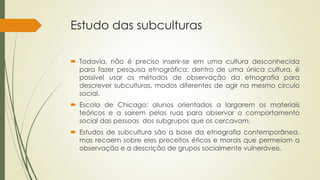 Estudo das subculturas
 Todavia, não é preciso inserir-se em uma cultura desconhecida
para fazer pesquisa etnográfica: dentro de uma única cultura, é
possível usar os métodos de observação da etnografia para
descrever subculturas, modos diferentes de agir na mesmo círculo
social.
 Escola de Chicago: alunos orientados a largarem os materiais
teóricos e a saírem pelas ruas para observar o comportamento
social das pessoas dos subgrupos que os cercavam.
 Estudos de subcultura são a base da etnografia contemporânea,
mas recaem sobre eles preceitos éticos e morais que permeiam a
observação e a descrição de grupos socialmente vulneráveis.
 
