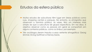 Estudos da esfera pública
 Muitos estudos de subculturas têm lugar em áreas públicas como
ruas, shopping centers e parques. No entanto, os etnógrafos que
observam o domínio público, às vezes, têm um interesse mais
amplo do que a subcultura de grupos específicos. Em vez disso, é
objetivo observar como as pessoas em geral se comportam em
alguns contextos públicos, como os ônibus, por exemplo.
 Três sociólogos deram impulso a essa vertente etnográfica: Georg
Simmel, Erving Goffman e Harvey Sacks.
 