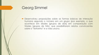 Georg Simmel
 Desenvolveu proposições sobre as formas básicas de interação
humana segundo o número em um grupo (por exemplo, o que
acontece em díades [grupos de dois] em comparação com
tríades [grupos de três], que possibilitaram relatos convincentes
sobre o “estranho” e a vida urbana.
 