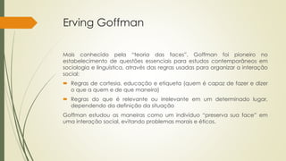 Erving Goffman
Mais conhecido pela “teoria das faces”, Goffman foi pioneiro no
estabelecimento de questões essenciais para estudos contemporâneos em
sociologia e linguística, através das regras usadas para organizar a interação
social:
 Regras de cortesia, educação e etiqueta (quem é capaz de fazer e dizer
o que a quem e de que maneira)
 Regras do que é relevante ou irrelevante em um determinado lugar,
dependendo da definição da situação
Goffman estudou as maneiras como um indivíduo “preserva sua face” em
uma interação social, evitando problemas morais e éticos.
 