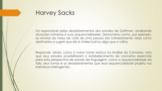 Harvey Sacks
Foi responsável pelos desdobramentos dos estudos de Goffman, analisando
situações rotineiras e suas sequencialidades. Demonstrou como, por exemplo,
as revistas da mesa de café de uma pessoa são rotineiramente vistas como
destinadas a sugerir que ela é intelectual ou algo que o valha.
Responde, ainda, como o maior nome teórico na Análise da Conversa, visto
que seus estudos possibilitaram o estabelecimento de conceitos essenciais
para esta perspectiva de estudo da linguagem, como a sequencialidade da
fala, seus turnos e os desdobramentos que essa sequencialidade projeta nos
indivíduos interagentes.
 