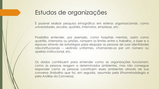 Estudos de organizações
É possível realizar pesquisa etnográfica em esferas organizacionais, como
universidades, escolas, quartéis, internatos, empresas, etc.
Possibilita entender, por exemplo, como hospitais mentais, assim como
quartéis, internatos ou prisões, rompem os limites entre o trabalho, o lazer e o
repouso através de estratégias para despojar as pessoas de suas identidades
não-institucionais – vestindo uniformes, chamando-os por um número ou
apelido institucional, etc.
Os dados contribuem para entender como as organizações funcionam,
como as pessoas reagem a determinados ambientes, mas não consegue
responder como as pessoas constituem esses ambientes através de sua
conversa (trabalho que foi, em seguida, assumido pela Etnometodologia e
pela Análise da Conversa).
 