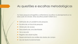 As questões e escolhas metodológicas
Ao fazer pesquisa etnográfica, enfrentamos escolhas no planejamento e na
execução do estudo. Estas escolhas podem referir-se a:
 Definição de um problema de pesquisa
 Escolha de um local de pesquisa
 Obtenção de acesso
 Descoberta de uma identidade
 Ver e escutar
 Registro das observações
 Desenvolvimento da análise dos dados de campo
 Uso da teoria fundamentada
 