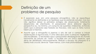 Definição de um
problema de pesquisa
 É esperado que, em uma pesquisa etnográfica, não se especifique
inicialmente as definições e as hipóteses que se pretende estudar, mas isso
não significa deixar os primeiros estágios da observação totalmente
desprovidos de orientação. O pesquisador deve elaborar alguma
perspectiva ou, no mínimo, um conjunto de questões vitalizantes, evitando
assim que a pesquisa seja fadada ao fracasso, visto que os fatos nunca
falam por si mesmos.
 Assumir que a etnografia é apenas o ato de sair a campo e induzir
observações é equivocado. É uma desculpa para a pesquisa negligente,
não-focalizada. É necessário que o pesquisador desapegue-se do mundo
fascinante do estudo do “todo” e focalize em um único aspecto, que
deve ser detalhado minuciosamente. Reduzir o escopo da pesquisa é a
tarefa mais crucial, deve-se “fazer menos, com mais profundidade”.
 