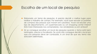 Escolha de um local de pesquisa
 Elaborado um tema de pesquisa, é preciso decidir o melhor lugar para
realizar o trabalho de campo. Por exemplo: você quer estudar os padrões
de compras das pessoas que moram em subúrbios. Você vai estudar uma
loja de departamento, um supermercado ou um shopping center inteiro?
Está mais interessado nos compradores, nos vendedores ou em ambos?
 Só se consegue escolher um local de pesquisa quando o tema está bem
restringido, preciso e focalizado. Se você não consegue decidir o local em
que sua pesquisa deve ser conduzida, é um sinal de que seu tema não
está bem delimitado.
 
