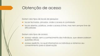 Obtenção de acesso
Existem dois tipos de locais de pesquisa:
 locais fechados, privados, onde o acesso é controlado
 locais abertos, públicos, onde o acesso é livre, mas nem sempre livre de
dificuldades
Existem dois tipos de acesso:
 acesso velado, sem o conhecimento dos indivíduos, que desencadeiam
questões éticas
 acesso explícito, no qual informamos os indivíduos e obtemos seu
consentimento para a observação
 