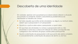 Descoberta de uma identidade
Em verdade, apenas com sua presença os observadores alteram a situação
encontrada no ambiente. Existem características problemáticas da
identidade no trabalho de campo:
 Se todos aqueles que estão sendo estudados, ou alguns, ou nenhum deles,
sabem que o pesquisador é um pesquisador
 Quanto e o quê se sabe sobre o pesquisador, e quem sabe
 Em que tipos de atividades no campo o pesquisador está ou não
envolvido e como isso o coloca em relação às várias concepções das
categorias e dos membros de grupo usadas pelos participantes
 Qual é a orientação do pesquisador e até que ponto ele adota completa
e conscientemente a orientação de pessoa de dentro ou de fora
 