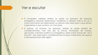 Ver e escutar
 É necessário valorizar ambas as ações no processo de pesquisa
etnográfica. Quando observamos, tendemos a valorizar mais a um ou a
outro instrumento de observação: ou damos mais valor para o que vemos,
e ignoramos o que ouvimos, ou vice-versa.
 É preciso, no entanto, ter atenção. Ambas as ações podem ser
complementares, mas não são as únicas: anotações de campo,
gravações, memória auditiva ou fotográfica, entre outras formas de “ver e
escutar”, são essenciais e complementam-se para a descrição do espaço
e das pessoas que nele agem.
 
