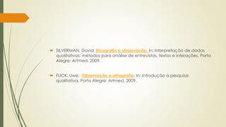  SILVERMAN, David. Etnografia e observação. In: Interpretação de dados
qualitativos: métodos para análise de entrevistas, textos e interações. Porto
Alegre: Artmed, 2009.
 FLICK, Uwe. Observação e etnografia. In: Introdução à pesquisa
qualitativa. Porto Alegre: Artmed, 2009.
 