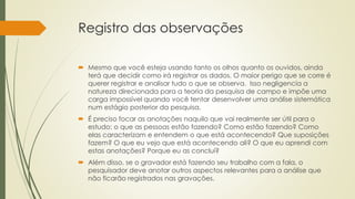 Registro das observações
 Mesmo que você esteja usando tanto os olhos quanto os ouvidos, ainda
terá que decidir como irá registrar os dados. O maior perigo que se corre é
querer registrar e analisar tudo o que se observa. Isso negligencia a
natureza direcionada para a teoria da pesquisa de campo e impõe uma
carga impossível quando você tentar desenvolver uma análise sistemática
num estágio posterior da pesquisa.
 É preciso focar as anotações naquilo que vai realmente ser útil para o
estudo: o que as pessoas estão fazendo? Como estão fazendo? Como
elas caracterizam e entendem o que está acontecendo? Que suposições
fazem? O que eu vejo que está acontecendo ali? O que eu aprendi com
estas anotações? Porque eu as concluí?
 Além disso, se o gravador está fazendo seu trabalho com a fala, o
pesquisador deve anotar outros aspectos relevantes para a análise que
não ficarão registrados nas gravações.
 