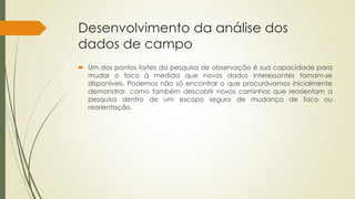 Desenvolvimento da análise dos
dados de campo
 Um dos pontos fortes da pesquisa de observação é sua capacidade para
mudar o foco à medida que novos dados interessantes tornam-se
disponíveis. Podemos não só encontrar o que procurávamos inicialmente
demonstrar, como também descobrir novos caminhos que reorientam a
pesquisa dentro de um escopo seguro de mudança de foco ou
reorientação.
 