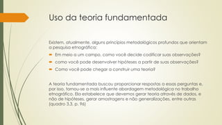 Uso da teoria fundamentada
Existem, atualmente, alguns princípios metodológicos profundos que orientam
a pesquisa etnográfica:
 Em meio a um campo, como você decide codificar suas observações?
 como você pode desenvolver hipóteses a partir de suas observações?
 Como você pode chegar a construir uma teoria?
A teoria fundamentada buscou proporcionar respostas a essas perguntas e,
por isso, tornou-se a mais influente abordagem metodológica no trabalho
etnográfico. Ela estabelece que devemos gerar teoria através de dados, e
não de hipóteses, gerar amostragens e não generalizações, entre outras
(quadro 3.3, p. 96)
 