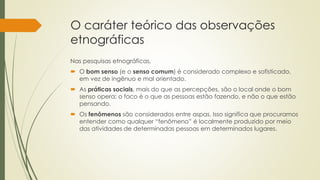 O caráter teórico das observações
etnográficas
Nas pesquisas etnográficas,
 O bom senso (e o senso comum) é considerado complexo e sofisticado,
em vez de ingênuo e mal orientado.
 As práticas sociais, mais do que as percepções, são o local onde o bom
senso opera: o foco é o que as pessoas estão fazendo, e não o que estão
pensando.
 Os fenômenos são considerados entre aspas. Isso significa que procuramos
entender como qualquer “fenômeno” é localmente produzido por meio
das atividades de determinadas pessoas em determinados lugares.
 