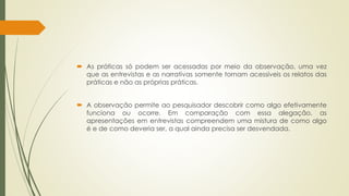  As práticas só podem ser acessadas por meio da observação, uma vez
que as entrevistas e as narrativas somente tornam acessíveis os relatos das
práticas e não as próprias práticas.
 A observação permite ao pesquisador descobrir como algo efetivamente
funciona ou ocorre. Em comparação com essa alegação, as
apresentações em entrevistas compreendem uma mistura de como algo
é e de como deveria ser, a qual ainda precisa ser desvendada.
 