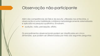 Observação não-participante
Além das competências da fala e da escuta, utilizadas nas entrevistas, a
observação é outra habilidade cotidiana metodologicamente sistematizada
e aplicada na pesquisa qualitativa. Envolvem:
 audição, visão, percepção, olfato.
Os procedimentos observacionais podem ser classificados em cinco
dimensões, que podem ser diferenciadas por meio das seguintes perguntas:
 