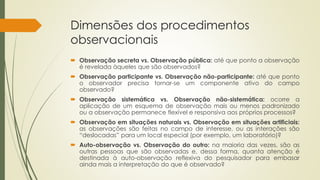 Dimensões dos procedimentos
observacionais
 Observação secreta vs. Observação pública: até que ponto a observação
é revelada àqueles que são observados?
 Observação participante vs. Observação não-participante: até que ponto
o observador precisa tornar-se um componente ativo do campo
observado?
 Observação sistemática vs. Observação não-sistemática: ocorre a
aplicação de um esquema de observação mais ou menos padronizado
ou a observação permanece flexível e responsiva aos próprios processos?
 Observação em situações naturais vs. Observação em situações artificiais:
as observações são feitas no campo de interesse, ou as interações são
“deslocadas” para um local especial (por exemplo, um laboratório)?
 Auto-observação vs. Observação do outro: na maioria das vezes, são as
outras pessoas que são observadas e, dessa forma, quanta atenção é
destinada à auto-observação reflexiva do pesquisador para embasar
ainda mais a interpretação do que é observado?
 