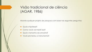 Visão tradicional de ciência
(AGAR, 1986)
Aborda qualquer projeto de pesquisa com base nas seguintes perguntas:
 Qual a hipótese?
 Como você vai medir isso?
 Qual o tamanho da amostra?
 Você pré-testou o instrumento?
 