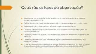 Quais são as fases da observação?
 Seleção de um ambiente (onde e quando os procedimentos e as pessoas
podem ser observados)
 Definição do que deve ser documentado na observação e em cada passo
 Treinamento dos observadores a fim de padronizar esses focos
 Observações descritivas que forneçam uma apresentação inicial e geral do
campo observado
 Observações focais que se concentrem nos aspectos relevantes à questão de
pesquisa
 Observações seletivas cuja finalidade seja a compreensão intencional dos
aspectos centrais
 O fim da observação – quando se atinge a saturação teórica, ou seja, quando
outras observações já não trouxerem nenhum conhecimento adicional
 