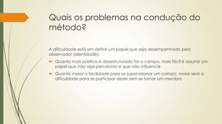 Quais os problemas na condução do
método?
A dificuldade está em definir um papel que seja desempenhado pelo
observador (identidade):
 Quanto mais público e desestruturado for o campo, mais fácil é assumir um
papel que não seja percebido e que não influencie
 Quanto maior a facilidade para se supervisionar um campo, maior será a
dificuldade para se participar deste sem se tornar um membro
 