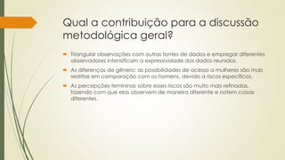 Qual a contribuição para a discussão
metodológica geral?
 Triangular observações com outras fontes de dados e empregar diferentes
observadores intensificam a expressividade dos dados reunidos.
 As diferenças de gênero: as possibilidades de acesso a mulheres são mais
restritas em comparação com os homens, devido a riscos específicos.
 As percepções femininas sobre esses riscos são muito mais refinadas,
fazendo com que elas observem de maneira diferente e notem coisas
diferentes.
 