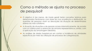 Como o método se ajusta no processo
de pesquisa?
 O objetivo é (ao menos, de modo geral) testar conceitos teóricos para
determinados fenômenos com base em sua ocorrência e distribuição. As
questões de pesquisa visam as descrições da situação de determinadas
esferas da vida cotidiana.
 A situação de situações e de pessoas ocorre sistematicamente, de acordo
com os critérios para a obtenção de amostra representativa e, então, com
a aplicação da amostragem aleatória.
 As análises de dados baseiam-se em contar a incidência de atividades
específicas por meio da utilização de processos de categorização.
 