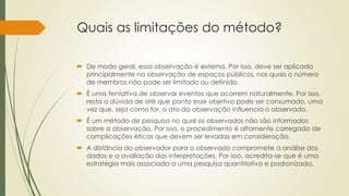 Quais as limitações do método?
 De modo geral, essa observação é externa. Por isso, deve ser aplicada
principalmente na observação de espaços públicos, nos quais o número
de membros não pode ser limitado ou definido.
 É uma tentativa de observar eventos que ocorrem naturalmente. Por isso,
resta a dúvida de até que ponto esse objetivo pode ser consumado, uma
vez que, seja como for, o ato da observação influencia o observado.
 É um método de pesquisa no qual os observados não são informados
sobre a observação. Por isso, o procedimento é altamente carregado de
complicações éticas que devem ser levadas em consideração.
 A distância do observador para o observado compromete a análise dos
dados e a avaliação das interpretações. Por isso, acredita-se que é uma
estratégia mais associada a uma pesquisa quantitativa e padronizada.
 