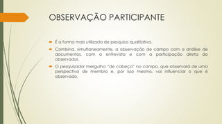 OBSERVAÇÃO PARTICIPANTE
 É a forma mais utilizada de pesquisa qualitativa.
 Combina, simultaneamente, a observação de campo com a análise de
documentos, com a entrevista e com a participação direta do
observador.
 O pesquisador mergulha “de cabeça” no campo, que observará de uma
perspectiva de membro e, por isso mesmo, vai influenciar o que é
observado.
 