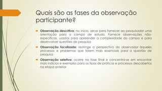 Quais são as fases da observação
participante?
 Observação descritiva: no início, serve para fornecer ao pesquisador uma
orientação para o campo de estudo. Fornece observações não-
específicas, usadas para apreender a complexidade do campo e para
desenvolver questões de pesquisa
 Observação focalizada: restringe a perspectiva do observador àqueles
processos e problemas que forem mais essenciais para a questão de
pesquisa
 Observação seletiva: ocorre na fase final e concentra-se em encontrar
mais indícios e exemplos para os tipos de práticas e processos descobertos
na etapa anterior
 