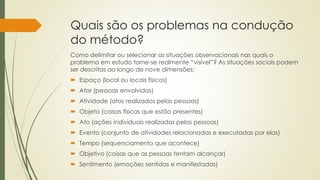 Quais são os problemas na condução
do método?
Como delimitar ou selecionar as situações observacionais nas quais o
problema em estudo torne-se realmente “visível”? As situações sociais podem
ser descritas ao longo de nove dimensões:
 Espaço (local ou locais físicos)
 Ator (pessoas envolvidas)
 Atividade (atos realizados pelas pessoas)
 Objeto (coisas físicas que estão presentes)
 Ato (ações individuais realizadas pelas pessoas)
 Evento (conjunto de atividades relacionadas e executadas por elas)
 Tempo (sequenciamento que acontece)
 Objetivo (coisas que as pessoas tentam alcançar)
 Sentimento (emoções sentidas e manifestadas)
 