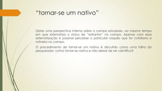 “tornar-se um nativo”
Obter uma perspectiva interna sobre o campo estudado, ao mesmo tempo
em que sistematiza o status de “estranho” no campo. Apenas com essa
sistematização é possível perceber o particular naquilo que for cotidiano e
rotineiro no campo.
O procedimento de tornar-se um nativo é discutido como uma falha do
pesquisador: como tornar-se nativo e não deixar de ser científico?
 