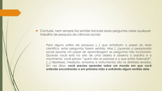  Contudo, nem sempre faz sentido formular essas perguntas sobre qualquer
trabalho de pesquisa de ciências sociais:
Para alguns estilos de pesquisa [...] que enfatizam o papel do teste
científico, estas perguntas fazem sentido. Mas [...]quando o pesquisador
social assume um papel de aprendizagem as perguntas não funcionam.
Quando você está na orla de uma aldeia e observa o barulho e o
movimento, você pensa: “quem são as pessoas e o que estão fazendo?”.
[...] Hipóteses, medição, amostras e instrumentos são as diretrizes erradas.
Em vez disso, você precisa aprender sobre um mundo em que você
entende encontrando-o em primeira mão e extraindo algum sentido dele.
 