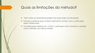 Quais as limitações do método?
 Nem todos os fenômenos podem ser observados nas situações
 Eventos e práticas que ocorrem raramente contam com a sorte para
serem observados
 Complicações relativas ao “nativo”: participar como membro e analisar
como cientista, ao mesmo tempo
 