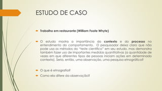 ESTUDO DE CASO
 Trabalho em restaurante (William Foote Whyte)
 O estudo mostra a importância do contexto e do processo no
entendimento do comportamento. O pesquisador deixa claro que não
pode usa os métodos do “teste científico” em seu estudo, mas demonstra
também fazer uso de importantes medidas quantitativas (a quantidade de
vezes em que diferentes tipos de pessoas iniciam ações em determinado
contexto). Seria, então, uma observação, uma pesquisa etnográfica?
 O que é etnografia?
 Como ela difere da observação?
 