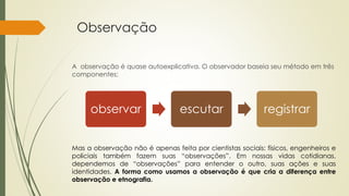 Observação
A observação é quase autoexplicativa. O observador baseia seu método em três
componentes:
observar escutar registrar
Mas a observação não é apenas feita por cientistas sociais: físicos, engenheiros e
policiais também fazem suas “observações”. Em nossas vidas cotidianas,
dependemos de “observações” para entender o outro, suas ações e suas
identidades. A forma como usamos a observação é que cria a diferença entre
observação e etnografia.
 