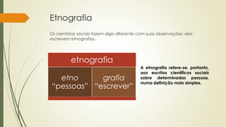 Etnografia
Os cientistas sociais fazem algo diferente com suas observações: eles
escrevem etnografias.
A etnografia refere-se, portanto,
aos escritos científicos sociais
sobre determinadas pessoas,
numa definição mais simples.
etnografia
etno
“pessoas”
grafia
“escrever”
 