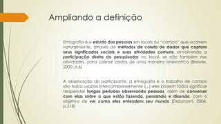 Ampliando a definição
Etnografia é o estudo das pessoas em locais ou “campo” que ocorrem
naturalmente, através de métodos de coleta de dados que captam
seus significados sociais e suas atividades comuns, envolvendo a
participação direta do pesquisador no local, se não também nas
atividades, para coletar dados de uma maneira sistemática (Brewer,
2000, p.6)
A observação do participante, a etnografia e o trabalho de campo
são todos usados intercambiavelmente (...) eles podem todos significar
despender longos períodos observando pessoas, além de conversar
com elas sobre o que estão fazendo, pensando e dizendo, com o
objetivo de ver como eles entendem seu mundo (Delamont, 2004,
p.218)
 