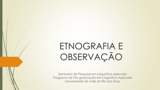 ETNOGRAFIA E
OBSERVAÇÃO
Seminário de Pesquisa em Linguística Aplicada
Programa de Pós-graduação em Linguística Aplicada
Universidade do Vale do Rio dos Sinos
 