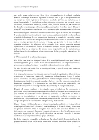 Apuntes: Investigación Etnográfica
10
para poder tener grabaciones en video, vidrio y fotografía sobre la realidad estudiada.
Entre el primer tipo de material registrado se incluye todo lo que el etnógrafo tiene con
su trabajo, así como registros y documentos aportados por los que participan de la
situación estudiada. El resultado es un banco de datos compuesto por notas de campo,
entrevistas, cuestionarios, periódicos, diarios, cartas, cuentos, pruebas, etc. De todos ellos,
las llamadas notas de campo cobran especial relevancia al ser el medio a través del cual el
etnográfico registra tanto sus observaciones como sus propias impresiones y sentimientos.
Cuando el etnógrafo conoce suficientemente la realidad objeto de estudio, los datos ya no
le aportan más información relevante y va orientando gradualmente todo su esfuerzo hacia
el análisis de la misma, llega el momento de plantearse la retirada del escenario. Lo más
importante de la estancia del etnográfico en el escenario es la validez de sus observaciones,
que se consigue permaneciendo durante el tiempo que permita ver lo que sucede en
repetidas ocasiones. No obstante, dicha estancia tiene sentido mientras sigamos
aprendiendo. En el momento en que la ocurrencia sucesiva no nos aporte nada nuevo,
podemos alejarnos y retirarnos del mismo previa negociación con los participantes e
incluso habiendo efectuado una primera devolución de las principales aportaciones del
estudio
f) El procesamiento de la información recogida.
Una de las características más particulares de la investigación cualitativa, y en concreto
de la etnografía es, que el análisis de los datos se va realizando a lo largo del estudio. El
proceso de recogida de los datos y su análisis están resistentemente unidos.
Se trata de aspectos interactivos e interdependientes ya que el etnográfico observa e
interpreta paralelamente.
A lo largo del proceso de investigación va seleccionando lo significativo del contexto de
acuerdo con la elaboración conceptual y teórica que realiza al mismo tiempo. A medida
que va obteniendo los datos, genera hipótesis, realiza múltiples análisis, reinterpreta y
formula nuevas hipótesis sobre determinadas relaciones entre los conceptos generales los
fenómenos observados. Y es justamente en este doble proceso de observación y de
interpretación cuando se abre la posibilidad de construir y de enriquecer la teoría.
Durante el proceso analítico el investigador pone el énfasis en la construcción o
generación inductiva de categorías que permitan clasificar los datos recogidos de acuerdo
con unidades de contenido básicas o temáticas comunes. De este modo, los datos se
separan, se conceptualizan y se agrupan en categorías, mediante un proceso de
manipulación y organización de los mismos para conectar los resultados obtenidos a un
cuerpo más grande de conocimiento, interpretarlos y darle sentido.
Glaser y Strauss (1967) señalan que el reto del investigador cualitativo es el desarrollo de
una comprensión sistemática del contexto estudiado a partir de los términos y palabras de
sus propios miembros. Pero el etnógrafo más allá de esto: usa citas directas de los
informantes que resumen o ilustran el concepto o tema que es descrito y los asume como
injerencias a partir de las cuales puede identificar los patrones culturales o patrones
conductuales de comportamiento del grupo estudiado.
En la investigación etnográfica realizada por Bartolomé (1997) la descripción de los
procesos comunicativos en las aulas observadas permitió identificar unos indicadores
 